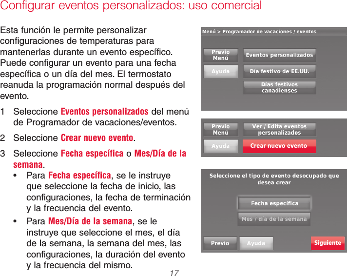  17 69-2740EFS—01Configurar eventos personalizados: uso comercialEsta función le permite personalizar configuraciones de temperaturas para mantenerlas durante un evento específico. Puede configurar un evento para una fecha específica o un día del mes. El termostato reanuda la programación normal después del evento.1 Seleccione Eventos personalizados del menú de Programador de vacaciones/eventos.2 Seleccione Crear nuevo evento.3 Seleccione Fecha específica o Mes/Día de la semana. Para Fecha específica, se le instruye que seleccione la fecha de inicio, las configuraciones, la fecha de terminación y la frecuencia del evento. Para Mes/Día de la semana, se le instruye que seleccione el mes, el día de la semana, la semana del mes, las configuraciones, la duración del evento y la frecuencia del mismo.Crear nuevo eventoSiguiente