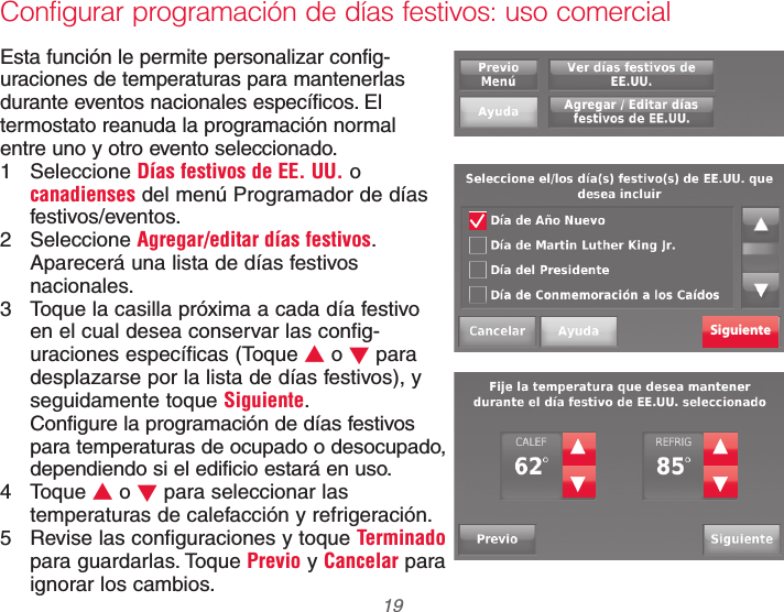  19 69-2740EFS—01Configurar programación de días festivos: uso comercialEsta función le permite personalizar config-uraciones de temperaturas para mantenerlas durante eventos nacionales específicos. El termostato reanuda la programación normal  entre uno y otro evento seleccionado.1 Seleccione Días festivos de EE. UU. o canadienses del menú Programador de días festivos/eventos. 2 Seleccione Agregar/editar días festivos. Aparecerá una lista de días festivos nacionales.3  Toque la casilla próxima a cada día festivo  en el cual desea conservar las config-uraciones específicas (Toque V o W para desplazarse por la lista de días festivos), y seguidamente toque Siguiente.Configure la programación de días festivos para temperaturas de ocupado o desocupado, dependiendo si el edificio estará en uso.4 Toque V o W para seleccionar las temperaturas de calefacción y refrigeración.5  Revise las configuraciones y toque Terminado para guardarlas. Toque Previo y Cancelar para ignorar los cambios.Siguiente