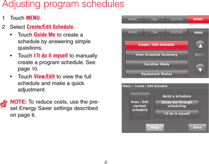  9 69-2740EFS—01Adjusting program schedules1 Touch MENU.2 Select Create/Edit Schedule. Touch Guide Me to create a schedule by answering simple questions. Touch I’ll do it myself to manually create a program schedule. See page 10. Touch View/Edit to view the full schedule and make a quick adjustment.NOTE: To reduce costs, use the pre-set Energy Saver settings described on page 8.MENUCreate / Edit Schedule