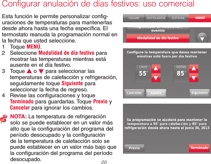 69-2740EFS—01 20Configurar anulación de días festivos: uso comercialEsta función le permite personalizar config-uraciones de temperaturas para mantenerlas desde ahora hasta una fecha específica. El termostato reanuda la programación normal en la fecha que usted seleccione.1 Toque MENÚ.2 Seleccione Modalidad de día festivo para mostrar las temperaturas mientras está ausente en el día festivo.3 Toque V o W para seleccionar las temperaturas de calefacción y refrigeración, seguidamente toque Siguiente para seleccionar la fecha de regreso.4  Revise las configuraciones y toque Terminado para guardarlas. Toque Previo y Cancelar para ignorar los cambios.NOTA: La temperatura de refrigeración solo se puede establecer en un valor más alto que la configuración del programa del período desocupado y la configuración de la temperatura de calefacción solo se puede establecer en un valor más bajo que la configuración del programa del período desocupado.MENÚModalidad de día fest ivoTerminado