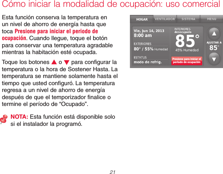  21 69-2740EFS—01Cómo iniciar la modalidad de ocupación: uso comercialEsta función conserva la temperatura en un nivel de ahorro de energía hasta que toca Presione para iniciar el periodo de ocupación. Cuando llegue, toque el botón para conservar una temperatura agradable mientras la habitación esté ocupada.Toque los botones V o W para configurar la temperatura o la hora de Sostener Hasta. La temperatura se mantiene solamente hasta el tiempo que usted configuró. La temperatura regresa a un nivel de ahorro de energía después de que el temporizador finalice o termine el período de “Ocupado”.NOTA: Esta función está disponible solo si el instalador la programó.Presione para iniciar elperíodo de ocupación