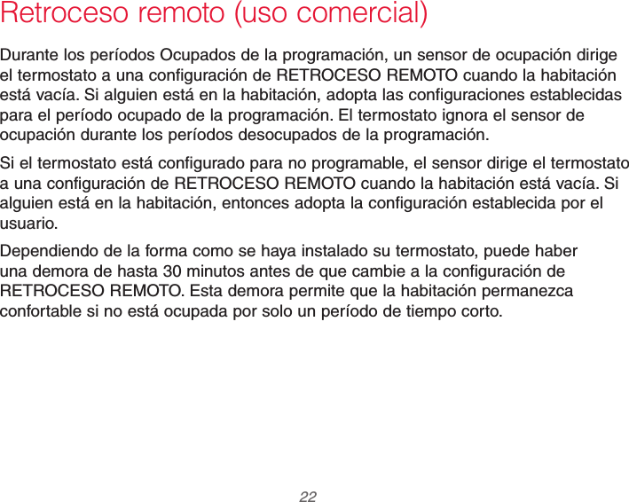 69-2740EFS—01 22Retroceso remoto (uso comercial)Durante los períodos Ocupados de la programación, un sensor de ocupación dirige el termostato a una configuración de RETROCESO REMOTO cuando la habitación está vacía. Si alguien está en la habitación, adopta las configuraciones establecidas para el período ocupado de la programación. El termostato ignora el sensor de ocupación durante los períodos desocupados de la programación.Si el termostato está configurado para no programable, el sensor dirige el termostato a una configuración de RETROCESO REMOTO cuando la habitación está vacía. Si alguien está en la habitación, entonces adopta la configuración establecida por el usuario.Dependiendo de la forma como se haya instalado su termostato, puede haber una demora de hasta 30 minutos antes de que cambie a la configuración de RETROCESO REMOTO. Esta demora permite que la habitación permanezca confortable si no está ocupada por solo un período de tiempo corto.