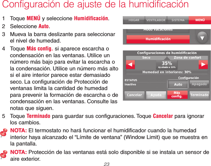  23 69-2740EFS—01Configuración de ajuste de la humidificación1 Toque MENÚ y seleccione Humidificación.2 Seleccione Auto.3  Mueva la barra deslizante para seleccionar el nivel de humedad.4 Toque Más config. si aparece escarcha o condensación en las ventanas. Utilice un número más bajo para evitar la escarcha o la condensación. Utilice un número más alto si el aire interior parece estar demasiado seco. La configuración de Protección de ventanas limita la cantidad de humedad para prevenir la formación de escarcha o de condensación en las ventanas. Consulte las notas que siguen.5 Toque Terminado para guardar sus configuraciones. Toque Cancelar para ignorar los cambios.NOTA: El termostato no hará funcionar el humidificador cuando la humedad interior haya alcanzado el “Límite de ventana” (Window Limit) que se muestra en la pantalla.NOTA: Protección de las ventanas está solo disponible si se instala un sensor de aire exterior.MENÚHumidiﬁcaciónMásconfig.