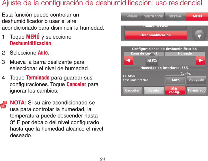 69-2740EFS—01 24Ajuste de la configuración de deshumidificación: uso residencialEsta función puede controlar un deshumidificador o usar el aire acondicionado para disminuir la humedad.1 Toque MENÚ y seleccione Deshumidificación.2 Seleccione Auto.3  Mueva la barra deslizante para seleccionar el nivel de humedad.4 Toque Terminado para guardar sus configuraciones. Toque Cancelar para ignorar los cambios.NOTA: Si su aire acondicionado se usa para controlar la humedad, la temperatura puede descender hasta 3° F por debajo del nivel configurado hasta que la humedad alcance el nivel deseado.MENÚDeshumidiﬁcaciónMásconfig.