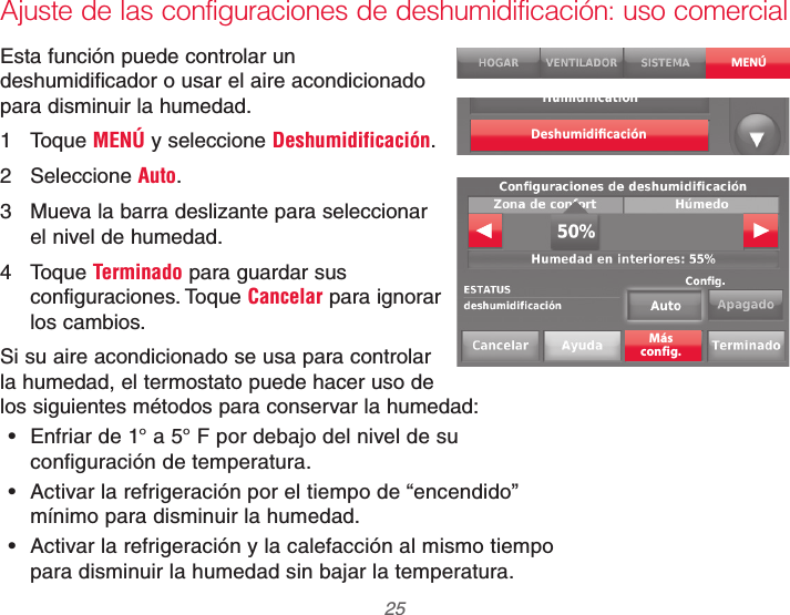  25 69-2740EFS—01Ajuste de las configuraciones de deshumidificación: uso comercialEsta función puede controlar un deshumidificador o usar el aire acondicionado para disminuir la humedad.1 Toque MENÚ y seleccione Deshumidificación.2 Seleccione Auto.3  Mueva la barra deslizante para seleccionar el nivel de humedad.4 Toque Terminado para guardar sus configuraciones. Toque Cancelar para ignorar los cambios.Si su aire acondicionado se usa para controlar la humedad, el termostato puede hacer uso de los siguientes métodos para conservar la humedad: Enfriar de 1° a 5° F por debajo del nivel de su configuración de temperatura. Activar la refrigeración por el tiempo de “encendido” mínimo para disminuir la humedad. Activar la refrigeración y la calefacción al mismo tiempo para disminuir la humedad sin bajar la temperatura.MENÚDeshumidiﬁcaciónMásconfig.