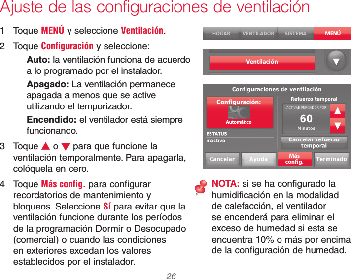 69-2740EFS—01 26Ajuste de las configuraciones de ventilación1 Toque MENÚ y seleccione Ventilación.2 Toque Configuración y seleccione:Auto: la ventilación funciona de acuerdo a lo programado por el instalador.Apagado: La ventilación permanece apagada a menos que se active utilizando el temporizador.Encendido: el ventilador está siempre funcionando.3 Toque V o W para que funcione la ventilación temporalmente. Para apagarla, colóquela en cero.4 Toque Más config. para configurar recordatorios de mantenimiento y bloqueos. Seleccione Sí para evitar que la ventilación funcione durante los períodos de la programación Dormir o Desocupado (comercial) o cuando las condiciones en exteriores excedan los valores establecidos por el instalador.MENÚVent ilaciónMásconfig.Configuración:NOTA: si se ha configurado la humidificación en la modalidad de calefacción, el ventilador se encenderá para eliminar el exceso de humedad si esta se encuentra 10% o más por encima de la configuración de humedad.