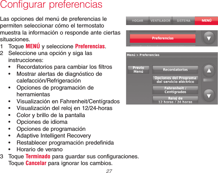  27 69-2740EFS—01Configurar preferenciasLas opciones del menú de preferencias le permiten seleccionar cómo el termostato muestra la información o responde ante ciertas situaciones.1 Toque MENÚ y seleccione Preferencias.2  Seleccione una opción y siga las instrucciones: Recordatorios para cambiar los filtros Mostrar alertas de diagnóstico de calefacción/Refrigeración Opciones de programación de herramientas Visualización en Fahrenheit/Centígrados Visualización del reloj en 12/24-horas Color y brillo de la pantalla Opciones de idioma Opciones de programación Adaptive Intelligent Recovery Restablecer programación predefinida Horario de verano3 Toque Terminado para guardar sus configuraciones.  Toque Cancelar para ignorar los cambios.MENÚPreferencias