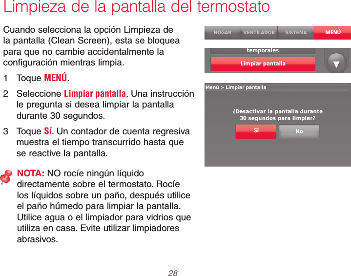 69-2740EFS—01 28Limpieza de la pantalla del termostatoCuando selecciona la opción Limpieza de la pantalla (Clean Screen), esta se bloquea para que no cambie accidentalmente la configuración mientras limpia.1 Toque MENÚ.2 Seleccione Limpiar pantalla. Una instrucción le pregunta si desea limpiar la pantalla durante 30 segundos.3 Toque Sí. Un contador de cuenta regresiva muestra el tiempo transcurrido hasta que se reactive la pantalla.NOTA: NO rocíe ningún líquido directamente sobre el termostato. Rocíe los líquidos sobre un paño, después utilice el paño húmedo para limpiar la pantalla. Utilice agua o el limpiador para vidrios que utiliza en casa. Evite utilizar limpiadores abrasivos.MENÚLimpiar pantallaSí