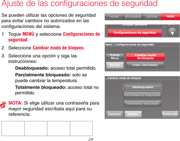  29 69-2740EFS—01Ajuste de las configuraciones de seguridadSe pueden utilizar las opciones de seguridad para evitar cambios no autorizados en las configuraciones del sistema.1 Toque MENÚ y seleccione Configuraciones de seguridad.2 Seleccione Cambiar modo de bloqueo.3  Seleccione una opción y siga las instrucciones:Desbloqueado: acceso total permitido.Parcialmente bloqueado: solo se puede cambiar la temperatura.Totalmente bloqueado: acceso total no permitido.NOTA: Si elige utilizar una contraseña para mayor seguridad escríbala aquí para su referencia:MENÚConf iguraciones de seguridadCambiar modode bloqueo