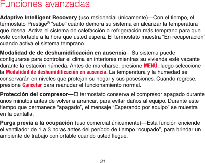  31 69-2740EFS—01Funciones avanzadasAdaptive Intelligent Recovery (uso residencial únicamente)—Con el tiempo, el termostato Prestige® “sabe” cuánto demora su sistema en alcanzar la temperatura que desea. Activa el sistema de calefacción o refrigeración más temprano para que esté confortable a la hora que usted espera. El termostato muestra “En recuperación” cuando activa el sistema temprano.Modalidad de de deshumidificación en ausencia—Su sistema puede configurarse para controlar el clima en interiores mientras su vivienda esté vacante durante la estación húmeda. Antes de marcharse, presione MENÚ, luego seleccione la Modalidad de deshumidificación en ausencia. La temperatura y la humedad se conservarán en niveles que protejan su hogar y sus posesiones. Cuando regrese, presione Cancelar para reanudar el funcionamiento normal.Protección del compresor—El termostato conserva el compresor apagado durante unos minutos antes de volver a arrancar, para evitar daños al equipo. Durante este tiempo que permanece “apagado”, el mensaje “Esperando por equipo” se muestra en la pantalla.Purga previa a la ocupación (uso comercial únicamente)—Esta función enciende el ventilador de 1 a 3 horas antes del período de tiempo “ocupado”, para brindar un ambiente de trabajo confortable cuando usted llegue.