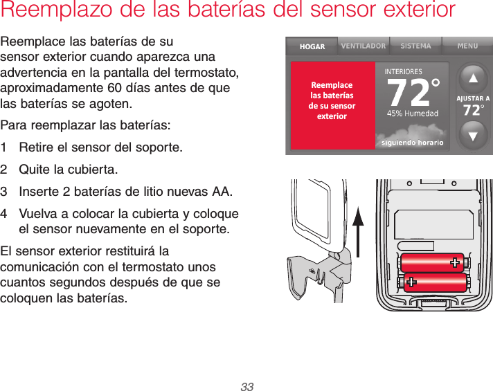  33 69-2740EFS—01Reemplazo de las baterías del sensor exteriorReemplace las baterías de su sensor exterior cuando aparezca una advertencia en la pantalla del termostato, aproximadamente 60 días antes de que las baterías se agoten.Para reemplazar las baterías:1  Retire el sensor del soporte.2  Quite la cubierta.3  Inserte 2 baterías de litio nuevas AA.4  Vuelva a colocar la cubierta y coloque el sensor nuevamente en el soporte.El sensor exterior restituirá la comunicación con el termostato unos cuantos segundos después de que se coloquen las baterías.Reemplacelas bateríasde su sensorexterior