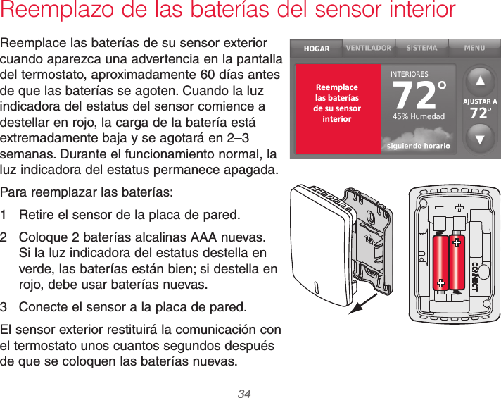 69-2740EFS—01 34Reemplazo de las baterías del sensor interiorReemplace las baterías de su sensor exterior cuando aparezca una advertencia en la pantalla del termostato, aproximadamente 60 días antes de que las baterías se agoten. Cuando la luz indicadora del estatus del sensor comience a destellar en rojo, la carga de la batería está extremadamente baja y se agotará en 2–3 semanas. Durante el funcionamiento normal, la luz indicadora del estatus permanece apagada.Para reemplazar las baterías:1  Retire el sensor de la placa de pared.2  Coloque 2 baterías alcalinas AAA nuevas. Si la luz indicadora del estatus destella en verde, las baterías están bien; si destella en rojo, debe usar baterías nuevas.3  Conecte el sensor a la placa de pared.El sensor exterior restituirá la comunicación con el termostato unos cuantos segundos después de que se coloquen las baterías nuevas. Reemplacelas bateríasde su sensorinterior