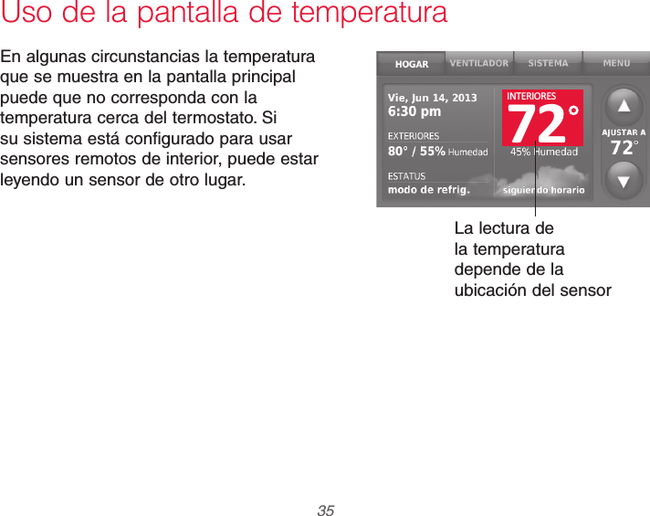  35 69-2740EFS—01Uso de la pantalla de temperaturaEn algunas circunstancias la temperatura que se muestra en la pantalla principal puede que no corresponda con la temperatura cerca del termostato. Si su sistema está configurado para usar sensores remotos de interior, puede estar leyendo un sensor de otro lugar.La lectura de la temperatura depende de la ubicación del sensor72INTERIORES