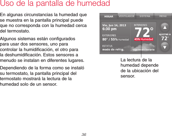 69-2740EFS—01 36Uso de la pantalla de humedad45% HumedadEn algunas circunstancias la humedad que se muestra en la pantalla principal puede que no corresponda con la humedad cerca del termostato.Algunos sistemas están configurados para usar dos sensores, uno para controlar la humidificación, el otro para la deshumidificación. Estos sensores a menudo se instalan en diferentes lugares.Dependiendo de la forma como se instaló su termostato, la pantalla principal del termostato mostrará la lectura de la humedad solo de un sensor.La lectura de la humedad depende de la ubicación del sensor.