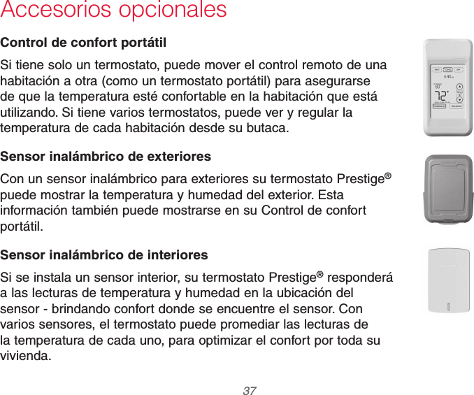  37 69-2740EFS—01Accesorios opcionalesControl de confort portátilSi tiene solo un termostato, puede mover el control remoto de una habitación a otra (como un termostato portátil) para asegurarse de que la temperatura esté confortable en la habitación que está utilizando. Si tiene varios termostatos, puede ver y regular la temperatura de cada habitación desde su butaca.Sensor inalámbrico de exterioresCon un sensor inalámbrico para exteriores su termostato Prestige® puede mostrar la temperatura y humedad del exterior. Esta información también puede mostrarse en su Control de confort portátil.Sensor inalámbrico de interioresSi se instala un sensor interior, su termostato Prestige® responderá a las lecturas de temperatura y humedad en la ubicación del sensor - brindando confort donde se encuentre el sensor. Con varios sensores, el termostato puede promediar las lecturas de la temperatura de cada uno, para optimizar el confort por toda su vivienda.