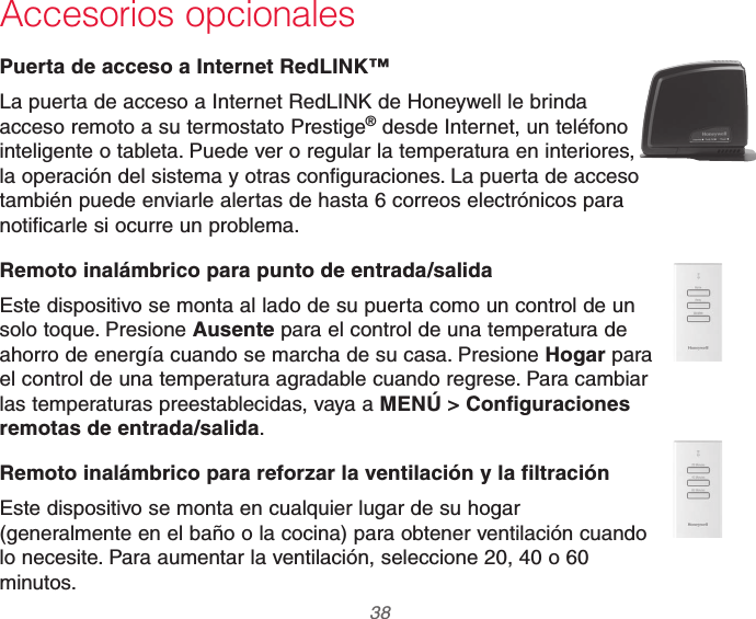 69-2740EFS—01 38Accesorios opcionalesPuerta de acceso a Internet RedLINK™La puerta de acceso a Internet RedLINK de Honeywell le brinda acceso remoto a su termostato Prestige® desde Internet, un teléfono inteligente o tableta. Puede ver o regular la temperatura en interiores, la operación del sistema y otras configuraciones. La puerta de acceso también puede enviarle alertas de hasta 6 correos electrónicos para notificarle si ocurre un problema.Remoto inalámbrico para punto de entrada/salidaEste dispositivo se monta al lado de su puerta como un control de un solo toque. Presione Ausente para el control de una temperatura de ahorro de energía cuando se marcha de su casa. Presione Hogar para el control de una temperatura agradable cuando regrese. Para cambiar las temperaturas preestablecidas, vaya a MENÚ &gt; Configuraciones remotas de entrada/salida.Remoto inalámbrico para reforzar la ventilación y la filtraciónEste dispositivo se monta en cualquier lugar de su hogar (generalmente en el baño o la cocina) para obtener ventilación cuando lo necesite. Para aumentar la ventilación, seleccione 20, 40 o 60 minutos.