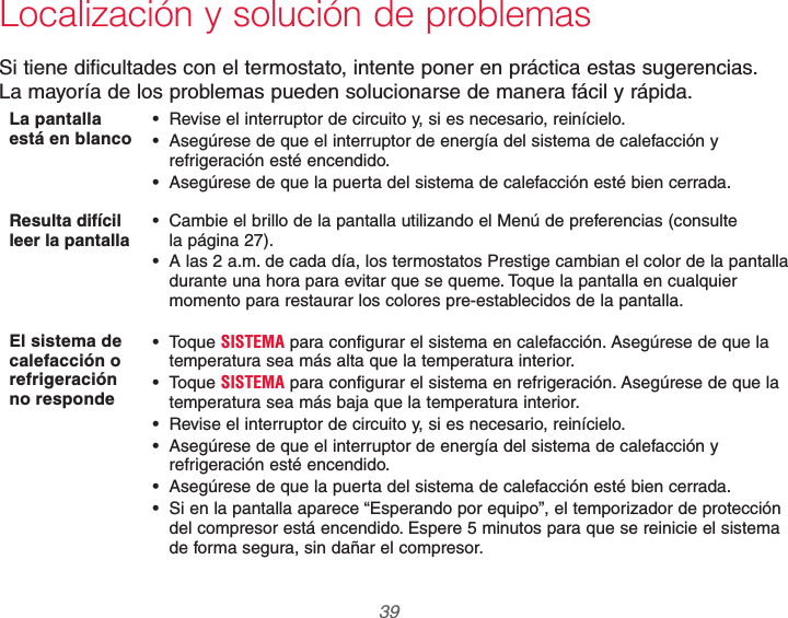  39 69-2740EFS—01Localización y solución de problemasSi tiene dificultades con el termostato, intente poner en práctica estas sugerencias.  La mayoría de los problemas pueden solucionarse de manera fácil y rápida.La pantalla está en blanco  Revise el interruptor de circuito y, si es necesario, reinícielo. Asegúrese de que el interruptor de energía del sistema de calefacción y refrigeración esté encendido. Asegúrese de que la puerta del sistema de calefacción esté bien cerrada.Resulta difícil leer la pantalla  Cambie el brillo de la pantalla utilizando el Menú de preferencias (consulte  la página 27). A las 2 a.m. de cada día, los termostatos Prestige cambian el color de la pantalla durante una hora para evitar que se queme. Toque la pantalla en cualquier momento para restaurar los colores pre-establecidos de la pantalla.El sistema de calefacción o refrigeración no responde Toque SISTEMA para configurar el sistema en calefacción. Asegúrese de que la temperatura sea más alta que la temperatura interior. Toque SISTEMA para configurar el sistema en refrigeración. Asegúrese de que la temperatura sea más baja que la temperatura interior. Revise el interruptor de circuito y, si es necesario, reinícielo. Asegúrese de que el interruptor de energía del sistema de calefacción y refrigeración esté encendido. Asegúrese de que la puerta del sistema de calefacción esté bien cerrada. Si en la pantalla aparece “Esperando por equipo”, el temporizador de protección del compresor está encendido. Espere 5 minutos para que se reinicie el sistema de forma segura, sin dañar el compresor.