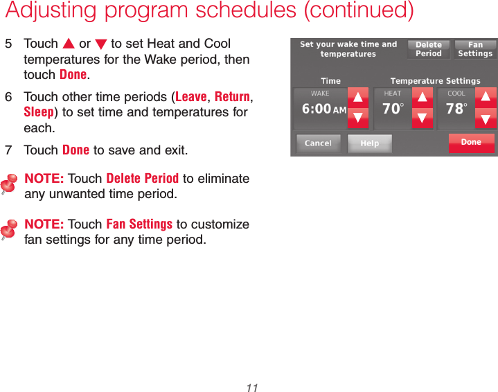  11 69-2740EFS—01Adjusting program schedules (continued)5 Touch V or Wto set Heat and Cool temperatures for the Wake period, then touch Done.6  Touch other time periods (Leave, Return, Sleep) to set time and temperatures for each.7 Touch Done to save and exit.NOTE: Touch Delete Period to eliminate any unwanted time period.NOTE: Touch Fan Settings to customize fan settings for any time period.Done