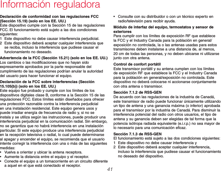  41 69-2740EFS—01Información reguladoraDeclaración de conformidad con las regulaciones FCC (Sección 15.19) (solo en los EE. UU.)Este dispositivo cumple con la Sección 15 de las regulaciones FCC. El funcionamiento está sujeto a las dos condiciones siguientes:1  Este dispositivo no debe causar interferencia perjudicial.2  Este dispositivo deberá aceptar cualquier interferencia que se reciba, incluso la interferencia que pudiese causar el funcionamiento no deseado.Advertencia de la FCC (Sección 15.21) (solo en los EE. UU.)Los cambios o las modificaciones que no hayan sido expresamente aprobados por la parte responsable del cumplimiento de las regulaciones podrían anular la autoridad del usuario para hacer funcionar el equipo.Declaración de la FCC sobre interferencias (Sección 15.105(b)) (solo en los EE. UU.)Este equipo fue probado y cumple con los límites de los dispositivos digitales clase B, conforme a la Sección 15 de las regulaciones FCC. Estos límites están diseñados para ofrecer una protección razonable contra la interferencia perjudicial en una instalación residencial. Este equipo genera usos y puede irradiar energía de frecuencia de radio y, si no se instala y se utiliza según las instrucciones, puede producir una interferencia perjudicial en la comunicación radial. Sin embargo, no se garantiza que no habrá interferencia en una instalación particular. Si este equipo produce una interferencia perjudicial en la recepción televisiva o radial, lo cual puede determinarse al apagar y encender el equipo, se recomienda que el usuario intente corregir la interferencia con una o más de las siguientes medidas: Vuelva a orientar y ubicar la antena receptora. Aumente la distancia entre el equipo y el receptor. Conecte el equipo a un tomacorriente en un circuito diferente a aquel en el que está conectado el receptor. Consulte con su distribuidor o con un técnico experto en radio/televisión para recibir ayuda.Módulo de interfaz del equipo, termostatos y sensor de exterioresPara cumplir con los límites de exposición RF que establece la FCC y el Industry Canada para la población en general/exposición no controlada, la o las antenas usadas para estos transmisores deben instalarse a una distancia de, al menos, 20 cm de todas las personas, y no deben ubicarse ni utilizarse junto con otra antena.Control de confort portátilEste transmisor portátil y su antena cumplen con los límites de exposición RF que establece la FCC y el Industry Canada para la población en general/exposición no controlada. Este dispositivo no deberá colocarse ni accionarse conjuntamente con otra antena o transmisor.Sección 7.1.2 de RSS-GENDe acuerdo con las regulaciones de la industria de Canadá, este transmisor de radio puede funcionar únicamente utilizando un tipo de antena y una ganancia máxima (o inferior) aprobada para el transmisor por la industria de Canadá. Para disminuir la interferencia potencial del radio con otros usuarios, el tipo de antena y su ganancia deben ser elegidas de tal forma que la potencia isótropa radiada equivalente (e.i.r.p.) no sea mayor de lo necesario para una comunicación eficaz.Sección 7.1.3 de RSS-GENEl funcionamiento está sujeto a las dos condiciones siguientes:1  Este dispositivo no debe causar interferencia y 2  Este dispositivo deberá aceptar cualquier interferencia, incluso la interferencia que pudiese causar el funcionamiento no deseado del dispositivo.