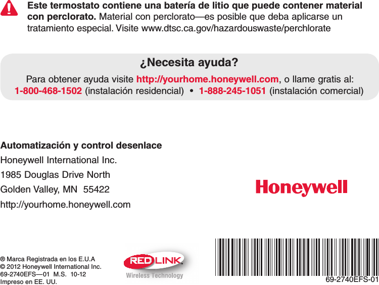 TM69-2740EFS-01® Marca Registrada en los E.U.A© 2012 Honeywell International Inc.69-2740EFS—01  M.S.  10-12Impreso en EE. UU.Automatización y control desenlace Honeywell International Inc. 1985 Douglas Drive North Golden Valley, MN  55422 http://yourhome.honeywell.comEste termostato contiene una batería de litio que puede contener material con perclorato. Material con perclorato—es posible que deba aplicarse un tratamiento especial. Visite www.dtsc.ca.gov/hazardouswaste/perchlorate¿Necesita ayuda?Para obtener ayuda visite http://yourhome.honeywell.com, o llame gratis al: 1-800-468-15021-888-245-1051 (instalación comercial)