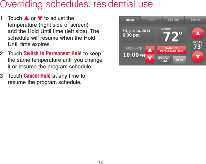 69-2740EFS—01 12Overriding schedules: residential use1 Touch V or Wto adjust the temperature (right side of screen) and the Hold Until time (left side). The schedule will resume when the Hold Until time expires.2 Touch Switch to Permanent Hold to keep the same temperature until you change it or resume the program schedule.3 Touch Cancel Hold at any time to resume the program schedule.Switch ToPermanent Hold