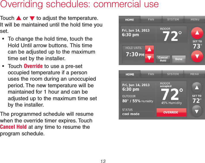  13 69-2740EFS—01Overriding schedules: commercial useTouch V or W to adjust the temperature. It will be maintained until the hold time you set. To change the hold time, touch the Hold Until arrow buttons. This time can be adjusted up to the maximum time set by the installer. Touch Override to use a pre-set occupied temperature if a person uses the room during an unoccupied period. The new temperature will be maintained for 1 hour and can be adjusted up to the maximum time set by the installer.The programmed schedule will resume when the override timer expires. Touch Cancel Hold at any time to resume the program schedule.OVERRIDE