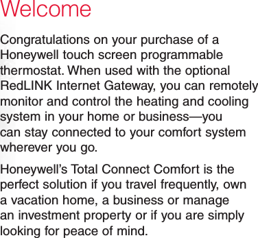 WelcomeCongratulations on your purchase of a Honeywell touch screen programmable thermostat. When used with the optional RedLINK Internet Gateway, you can remotely monitor and control the heating and cooling system in your home or business—you can stay connected to your comfort system wherever you go.Honeywell’s Total Connect Comfort is the perfect solution if you travel frequently, own a vacation home, a business or manage an investment property or if you are simply looking for peace of mind.