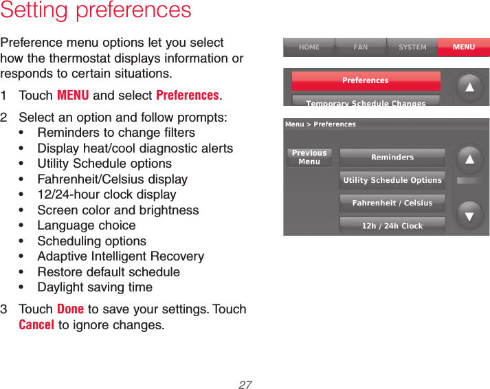  27 69-2740EFS—01Setting preferencesPreference menu options let you select how the thermostat displays information or responds to certain situations.1 Touch MENU and select Preferences.2  Select an option and follow prompts: Reminders to change filters Display heat/cool diagnostic alerts Utility Schedule options Fahrenheit/Celsius display 12/24-hour clock display Screen color and brightness Language choice Scheduling options Adaptive Intelligent Recovery Restore default schedule Daylight saving time3 Touch Done to save your settings. Touch Cancel to ignore changes.MENUPreferences