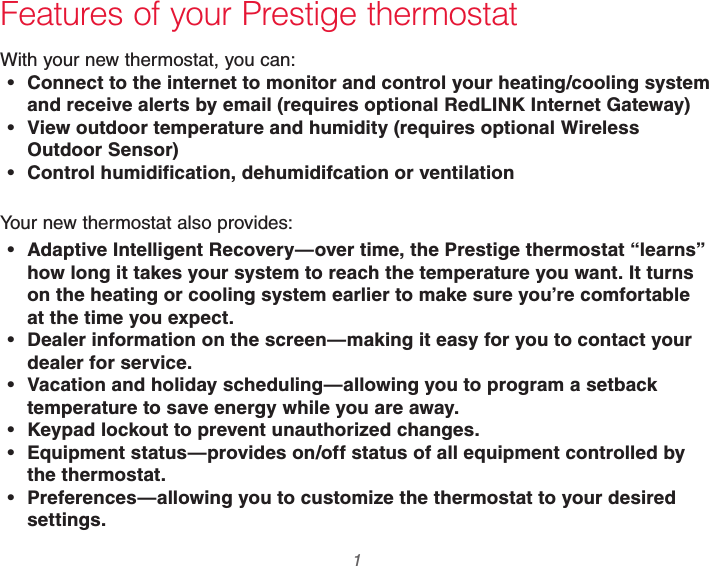  1 69-2740EFS—01 Features of your Prestige thermostatWith your new thermostat, you can: Connect to the internet to monitor and control your heating/cooling system and receive alerts by email (requires optional RedLINK Internet Gateway) View outdoor temperature and humidity (requires optional Wireless Outdoor Sensor) Control humidification, dehumidifcation or ventilationYour new thermostat also provides: Adaptive Intelligent Recovery—over time, the Prestige thermostat “learns” how long it takes your system to reach the temperature you want. It turns on the heating or cooling system earlier to make sure you’re comfortable at the time you expect. Dealer information on the screen—making it easy for you to contact your dealer for service. Vacation and holiday scheduling—allowing you to program a setback temperature to save energy while you are away. Keypad lockout to prevent unauthorized changes. Equipment status—provides on/off status of all equipment controlled by the thermostat. Preferences—allowing you to customize the thermostat to your desired settings.