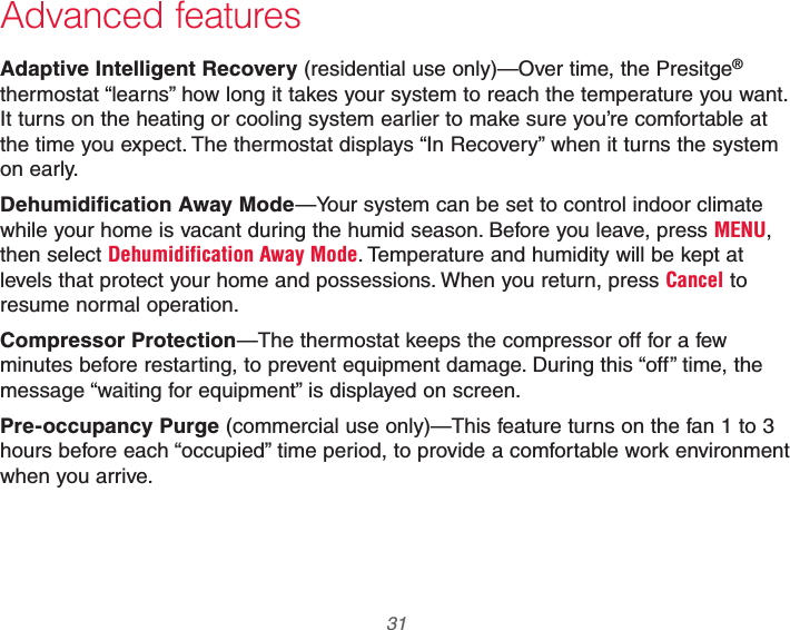  31 69-2740EFS—01Advanced featuresAdaptive Intelligent Recovery (residential use only)—Over time, the Presitge® thermostat “learns” how long it takes your system to reach the temperature you want. It turns on the heating or cooling system earlier to make sure you’re comfortable at the time you expect. The thermostat displays “In Recovery” when it turns the system on early.Dehumidification Away Mode—Your system can be set to control indoor climate while your home is vacant during the humid season. Before you leave, press MENU, then select Dehumidification Away Mode. Temperature and humidity will be kept at levels that protect your home and possessions. When you return, press Cancel to resume normal operation.Compressor Protection—The thermostat keeps the compressor off for a few minutes before restarting, to prevent equipment damage. During this “off” time, the message “waiting for equipment” is displayed on screen.Pre-occupancy Purge (commercial use only)—This feature turns on the fan 1 to 3 hours before each “occupied” time period, to provide a comfortable work environment when you arrive.