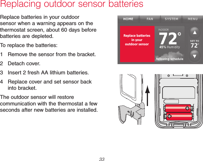  33 69-2740EFS—01Replacing outdoor sensor batteriesReplace batteries in your outdoor sensor when a warning appears on the thermostat screen, about 60 days before batteries are depleted.To replace the batteries:1  Remove the sensor from the bracket.2 Detach cover.3  Insert 2 fresh AA lithium batteries.4  Replace cover and set sensor back into bracket.The outdoor sensor will restore communication with the thermostat a few seconds after new batteries are installed.