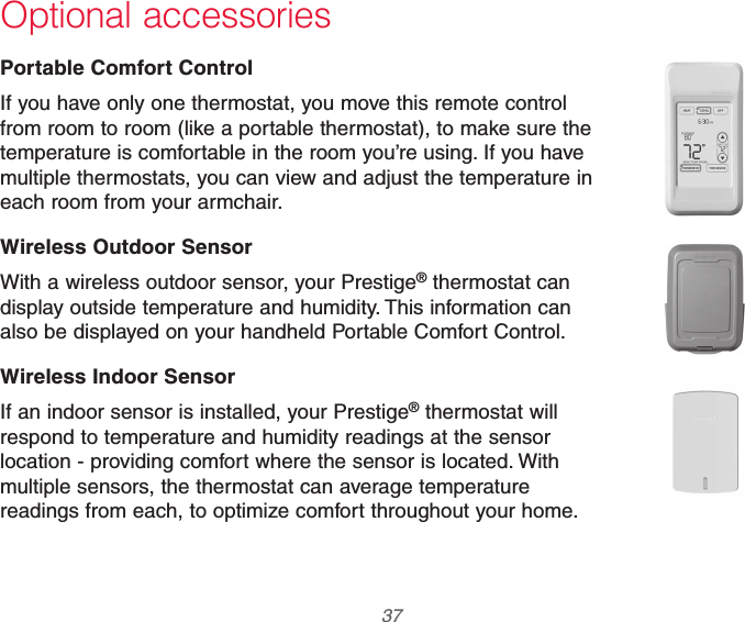  37 69-2740EFS—01 Optional accessoriesPortable Comfort ControlIf you have only one thermostat, you move this remote control from room to room (like a portable thermostat), to make sure the temperature is comfortable in the room you’re using. If you have multiple thermostats, you can view and adjust the temperature in each room from your armchair.Wireless Outdoor SensorWith a wireless outdoor sensor, your Prestige® thermostat can display outside temperature and humidity. This information can also be displayed on your handheld Portable Comfort Control.Wireless Indoor SensorIf an indoor sensor is installed, your Prestige® thermostat will respond to temperature and humidity readings at the sensor location - providing comfort where the sensor is located. With multiple sensors, the thermostat can average temperature readings from each, to optimize comfort throughout your home.