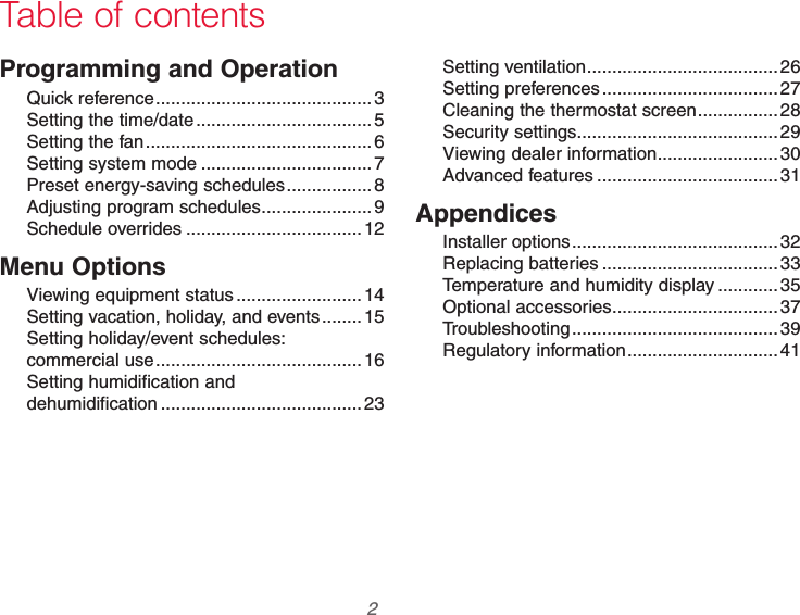 69-2740EFS—01 2Programming and OperationQuick reference ...........................................3Setting the time/date ...................................5Setting the fan .............................................6Setting system mode ..................................7Preset energy-saving schedules .................8Adjusting program schedules ......................9Schedule overrides ...................................12Menu OptionsViewing equipment status .........................14Setting vacation, holiday, and events ........15Setting holiday/event schedules:  commercial use .........................................16Setting humidification and  dehumidification ........................................23Setting ventilation ...................................... 26Setting preferences ...................................27Cleaning the thermostat screen ................28Security settings ........................................ 29Viewing dealer information ........................ 30Advanced features .................................... 31AppendicesInstaller options .........................................32Replacing batteries ...................................33Temperature and humidity display ............ 35Optional accessories ................................. 37Troubleshooting .........................................39Regulatory information ..............................41Table of contents