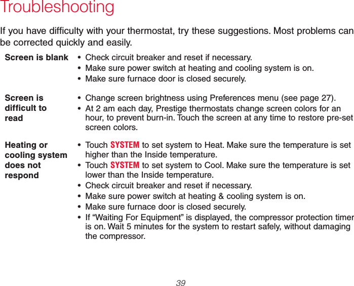  39 69-2740EFS—01 TroubleshootingIf you have difficulty with your thermostat, try these suggestions. Most problems can be corrected quickly and easily.Screen is blank   Check circuit breaker and reset if necessary. Make sure power switch at heating and cooling system is on. Make sure furnace door is closed securely.Screen is difficult to  read Change screen brightness using Preferences menu (see page 27). At 2 am each day, Prestige thermostats change screen colors for an hour, to prevent burn-in. Touch the screen at any time to restore pre-set screen colors.Heating or cooling system does not respond Touch SYSTEM to set system to Heat. Make sure the temperature is set higher than the Inside temperature. Touch SYSTEM to set system to Cool. Make sure the temperature is set lower than the Inside temperature. Check circuit breaker and reset if necessary. Make sure power switch at heating &amp; cooling system is on. Make sure furnace door is closed securely. If “Waiting For Equipment” is displayed, the compressor protection timer is on. Wait 5 minutes for the system to restart safely, without damaging the compressor.