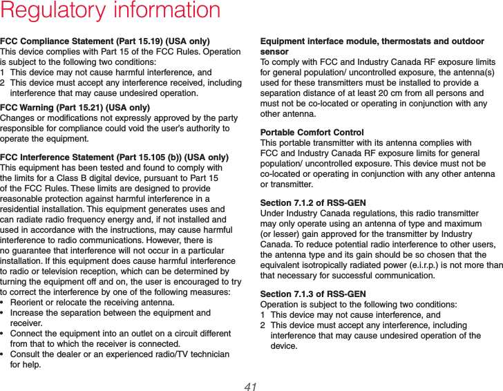  41 69-2740EFS—01Regulatory informationFCC Compliance Statement (Part 15.19) (USA only)This device complies with Part 15 of the FCC Rules. Operation is subject to the following two conditions:1  This device may not cause harmful interference, and2  This device must accept any interference received, including interference that may cause undesired operation.FCC Warning (Part 15.21) (USA only)Changes or modifications not expressly approved by the party responsible for compliance could void the user’s authority to operate the equipment.FCC Interference Statement (Part 15.105 (b)) (USA only)This equipment has been tested and found to comply with the limits for a Class B digital device, pursuant to Part 15 of the FCC Rules. These limits are designed to provide reasonable protection against harmful interference in a residential installation. This equipment generates uses and can radiate radio frequency energy and, if not installed and used in accordance with the instructions, may cause harmful interference to radio communications. However, there is no guarantee that interference will not occur in a particular installation. If this equipment does cause harmful interference to radio or television reception, which can be determined by turning the equipment off and on, the user is encouraged to try to correct the interference by one of the following measures: Reorient or relocate the receiving antenna. Increase the separation between the equipment and receiver. Connect the equipment into an outlet on a circuit different from that to which the receiver is connected. Consult the dealer or an experienced radio/TV technician for help.Equipment interface module, thermostats and outdoor sensorTo comply with FCC and Industry Canada RF exposure limits for general population/ uncontrolled exposure, the antenna(s) used for these transmitters must be installed to provide a separation distance of at least 20 cm from all persons and must not be co-located or operating in conjunction with any other antenna.Portable Comfort ControlThis portable transmitter with its antenna complies with FCC and Industry Canada RF exposure limits for general population/ uncontrolled exposure. This device must not be co-located or operating in conjunction with any other antenna or transmitter.Section 7.1.2 of RSS-GENUnder Industry Canada regulations, this radio transmitter may only operate using an antenna of type and maximum (or lesser) gain approved for the transmitter by Industry Canada. To reduce potential radio interference to other users, the antenna type and its gain should be so chosen that the equivalent isotropically radiated power (e.i.r.p.) is not more than that necessary for successful communication.Section 7.1.3 of RSS-GENOperation is subject to the following two conditions:1  This device may not cause interference, and2  This device must accept any interference, including interference that may cause undesired operation of the device.