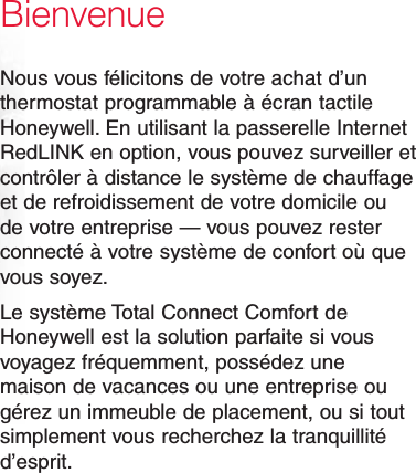 BienvenueNous vous félicitons de votre achat d’un thermostat programmable à écran tactile Honeywell. En utilisant la passerelle Internet RedLINK en option, vous pouvez surveiller et contrôler à distance le système de chauffage et de refroidissement de votre domicile ou de votre entreprise — vous pouvez rester connecté à votre système de confort où que vous soyez.Le système Total Connect Comfort de Honeywell est la solution parfaite si vous voyagez fréquemment, possédez une maison de vacances ou une entreprise ou gérez un immeuble de placement, ou si tout simplement vous recherchez la tranquillité d’esprit.