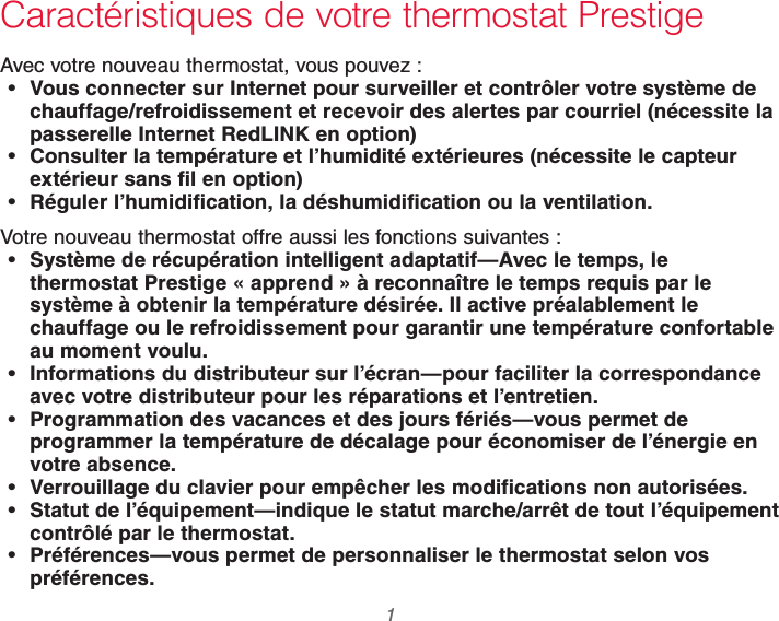  1 69-2740EFS—01Caractéristiques de votre thermostat PrestigeAvec votre nouveau thermostat, vous pouvez : Vous connecter sur Internet pour surveiller et contrôler votre système de chauffage/refroidissement et recevoir des alertes par courriel (nécessite la passerelle Internet RedLINK en option) Consulter la température et l’humidité extérieures (nécessite le capteur extérieur sans fil en option) Réguler l’humidification, la déshumidification ou la ventilation.Votre nouveau thermostat offre aussi les fonctions suivantes : Système de récupération intelligent adaptatif—Avec le temps, le thermostat Prestige « apprend » à reconnaître le temps requis par le système à obtenir la température désirée. Il active préalablement le chauffage ou le refroidissement pour garantir une température confortable au moment voulu. Informations du distributeur sur l’écran—pour faciliter la correspondance avec votre distributeur pour les réparations et l’entretien. Programmation des vacances et des jours fériés—vous permet de programmer la température de décalage pour économiser de l’énergie en votre absence. Verrouillage du clavier pour empêcher les modifications non autorisées. Statut de l’équipement—indique le statut marche/arrêt de tout l’équipement contrôlé par le thermostat. Préférences—vous permet de personnaliser le thermostat selon vos préférences.