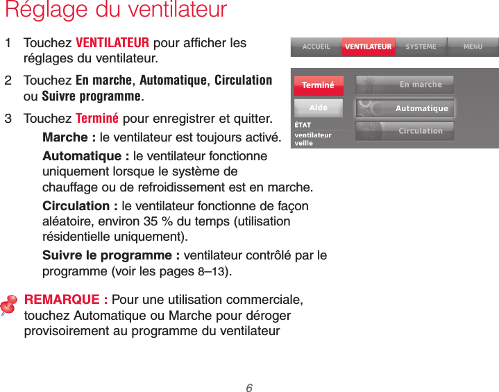 69-2740EFS—01 6Réglage du ventilateur1 Touchez VENTILATEUR pour afficher les réglages du ventilateur.2 Touchez En marche, Automatique, Circulation ou Suivre programme.3 Touchez Terminé pour enregistrer et quitter.Marche : le ventilateur est toujours activé.Automatique : le ventilateur fonctionne uniquement lorsque le système de chauffage ou de refroidissement est en marche.Circulation : le ventilateur fonctionne de façon aléatoire, environ 35 % du temps (utilisation résidentielle uniquement).Suivre le programme : ventilateur contrôlé par le programme (voir les pages 8–13).REMARQUE : Pour une utilisation commerciale, touchez Automatique ou Marche pour déroger provisoirement au programme du ventilateurVENTILATEURTerminé