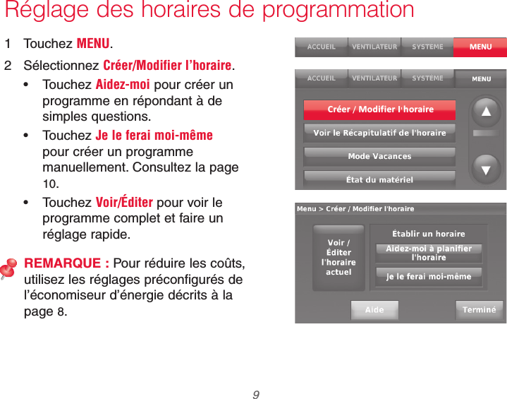  9 69-2740EFS—01Réglage des horaires de programmation1 Touchez MENU.2 Sélectionnez Créer/Modifier l’horaire. Touchez Aidez-moi pour créer un programme en répondant à de simples questions. Touchez Je le ferai moi-même pour créer un programme manuellement. Consultez la page 10. Touchez Voir/Éditer pour voir le programme complet et faire un réglage rapide.REMARQUE : Pour réduire les coûts, utilisez les réglages préconfigurés de l’économiseur d’énergie décrits à la page 8.MENUCréer / Modif ier I horaire