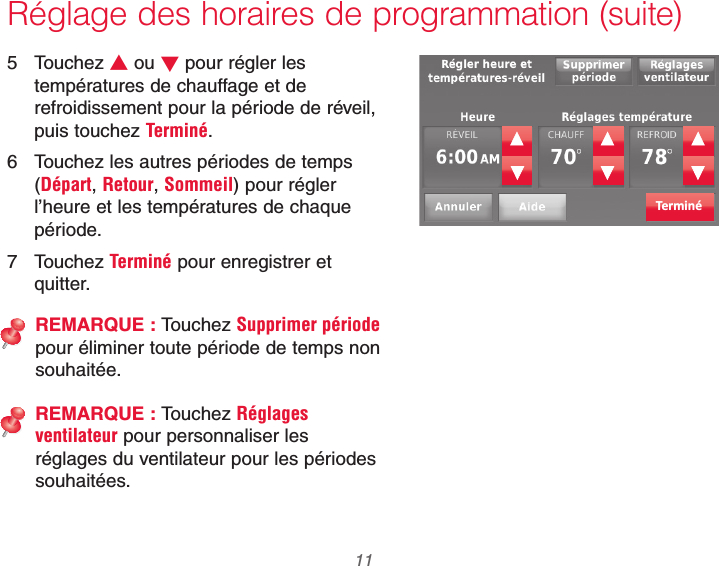  11 69-2740EFS—01Réglage des horaires de programmation (suite)5 Touchez V ou W pour régler les températures de chauffage et de refroidissement pour la période de réveil, puis touchez Terminé.6  Touchez les autres périodes de temps (Départ, Retour, Sommeil) pour régler l’heure et les températures de chaque période.7 Touchez Terminé pour enregistrer et quitter.REMARQUE : Touchez Supprimer période pour éliminer toute période de temps non souhaitée.REMARQUE : Touchez Réglages ventilateur pour personnaliser les réglages du ventilateur pour les périodes souhaitées.Terminé