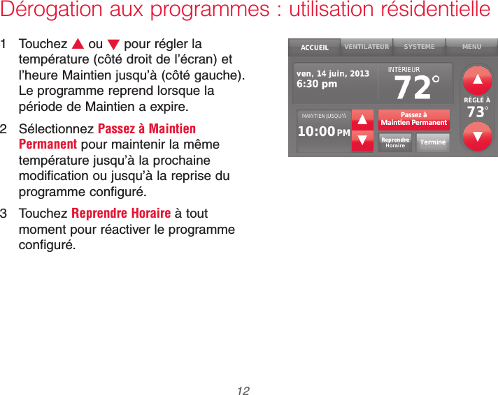 69-2740EFS—01 12Dérogation aux programmes : utilisation résidentielle1 Touchez V ou W pour régler la température (côté droit de l’écran) et l’heure Maintien jusqu’à (côté gauche). Le programme reprend lorsque la période de Maintien a expire.2 Sélectionnez Passez à Maintien Permanent pour maintenir la même température jusqu’à la prochaine modification ou jusqu’à la reprise du programme configuré.3 Touchez Reprendre Horaire à tout moment pour réactiver le programme configuré.