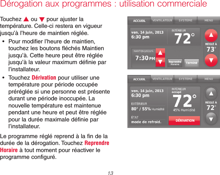  13 69-2740EFS—01Dérogation aux programmes : utilisation commercialeTouchez V ou W pour ajuster la température. Celle-ci restera en vigueur jusqu’à l’heure de maintien réglée. Pour modifier l’heure de maintien, touchez les boutons fléchés Maintien jusqu’à. Cette heure peut être réglée jusqu’à la valeur maximum définie par l’installateur. Touchez Dérivation pour utiliser une température pour période occupée préréglée si une personne est présente durant une période inoccupée. La nouvelle température est maintenue pendant une heure et peut être réglée pour la durée maximale définie par l’installateur.Le programme réglé reprend à la fin de la durée de la dérogation. Touchez Reprendre Horaire à tout moment pour réactiver le programme configuré.DÉRIVATION