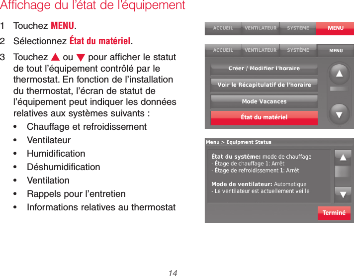 69-2740EFS—01 14Affichage du l’état de l’équipement1 Touchez MENU.2 Sélectionnez État du matériel.3 Touchez V ou W pour afficher le statut de tout l’équipement contrôlé par le thermostat. En fonction de l’installation du thermostat, l’écran de statut de l’équipement peut indiquer les données relatives aux systèmes suivants : Chauffage et refroidissement Ventilateur Humidification Déshumidification Ventilation Rappels pour l’entretien Informations relatives au thermostatMENUÉtat du matérielTerminé