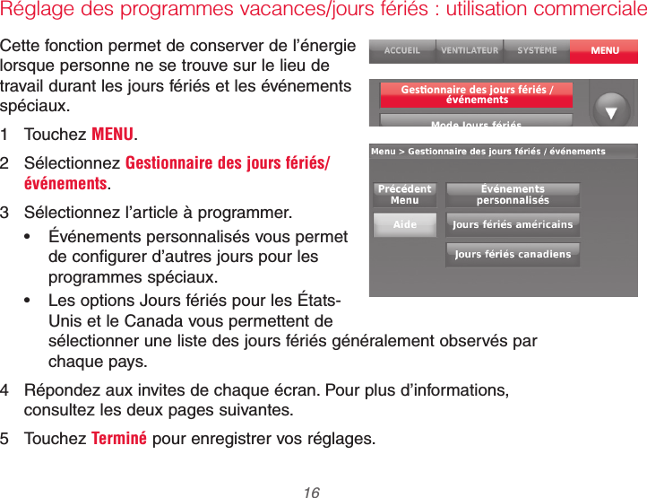 69-2740EFS—01 16Réglage des programmes vacances/jours fériés : utilisation commercialeCette fonction permet de conserver de l’énergie lorsque personne ne se trouve sur le lieu de travail durant les jours fériés et les événements spéciaux.1 Touchez MENU.2 Sélectionnez Gestionnaire des jours fériés/événements.3  Sélectionnez l’article à programmer. Événements personnalisés vous permet de configurer d’autres jours pour les programmes spéciaux. Les options Jours fériés pour les États-Unis et le Canada vous permettent de sélectionner une liste des jours fériés généralement observés par chaque pays.4  Répondez aux invites de chaque écran. Pour plus d’informations, consultez les deux pages suivantes.5 Touchez Terminé pour enregistrer vos réglages.MENU/