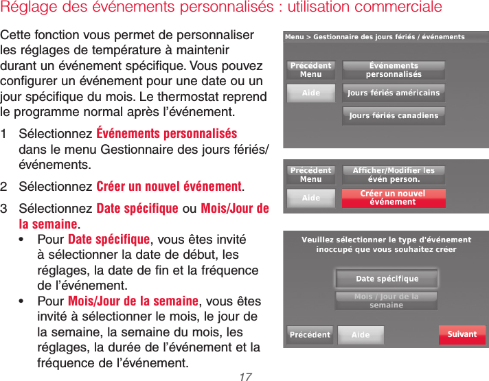  17 69-2740EFS—01Réglage des événements personnalisés : utilisation commercialeCette fonction vous permet de personnaliser les réglages de température à maintenir durant un événement spécifique. Vous pouvez configurer un événement pour une date ou un jour spécifique du mois. Le thermostat reprend le programme normal après l’événement.1 Sélectionnez Événements personnalisés dans le menu Gestionnaire des jours fériés/événements.2 Sélectionnez Créer un nouvel événement.3 Sélectionnez Date spécifique ou Mois/Jour de la semaine. Pour Date spécifique, vous êtes invité à sélectionner la date de début, les réglages, la date de fin et la fréquence de l’événement. Pour Mois/Jour de la semaine, vous êtes invité à sélectionner le mois, le jour de la semaine, la semaine du mois, les réglages, la durée de l’événement et la fréquence de l’événement.Créer un nouvelévénementSuivant