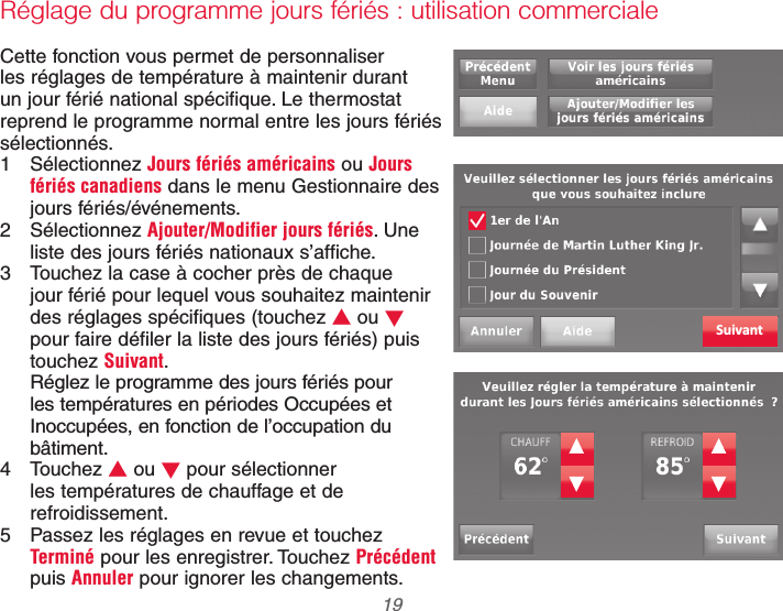  19 69-2740EFS—01Réglage du programme jours fériés : utilisation commercialeCette fonction vous permet de personnaliser les réglages de température à maintenir durant un jour férié national spécifique. Le thermostat reprend le programme normal entre les jours fériés sélectionnés.1 Sélectionnez Jours fériés américains ou Jours fériés canadiens dans le menu Gestionnaire des jours fériés/événements.2 Sélectionnez Ajouter/Modifier jours fériés. Une liste des jours fériés nationaux s’affiche.3  Touchez la case à cocher près de chaque jour férié pour lequel vous souhaitez maintenir des réglages spécifiques (touchez V ou W pour faire défiler la liste des jours fériés) puis touchez Suivant.Réglez le programme des jours fériés pour les températures en périodes Occupées et Inoccupées, en fonction de l’occupation du bâtiment.4 Touchez V ou W pour sélectionner les températures de chauffage et de refroidissement.5  Passez les réglages en revue et touchez Terminé pour les enregistrer. Touchez Précédent puis Annuler pour ignorer les changements.Suivant