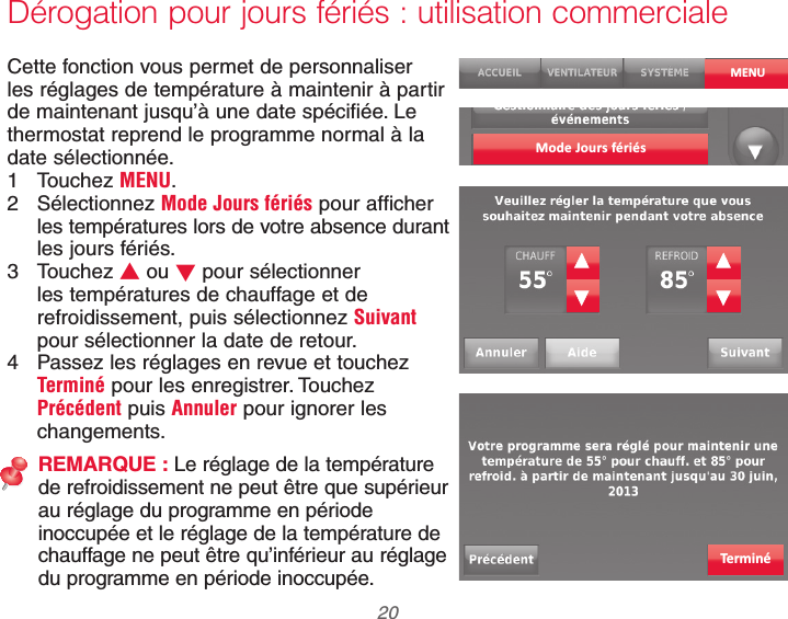 69-2740EFS—01 20Dérogation pour jours fériés : utilisation commercialeCette fonction vous permet de personnaliser les réglages de température à maintenir à partir de maintenant jusqu’à une date spécifiée. Le thermostat reprend le programme normal à la date sélectionnée.1 Touchez MENU.2 Sélectionnez Mode Jours fériés pour afficher les températures lors de votre absence durant les jours fériés.3 Touchez V ou W pour sélectionner les températures de chauffage et de refroidissement, puis sélectionnez Suivant pour sélectionner la date de retour.4  Passez les réglages en revue et touchez Terminé pour les enregistrer. Touchez Précédent puis Annuler pour ignorer les changements.REMARQUE : Le réglage de la température de refroidissement ne peut être que supérieur au réglage du programme en période inoccupée et le réglage de la température de chauffage ne peut être qu’inférieur au réglage du programme en période inoccupée.MENUMode Jours fériésTerminé