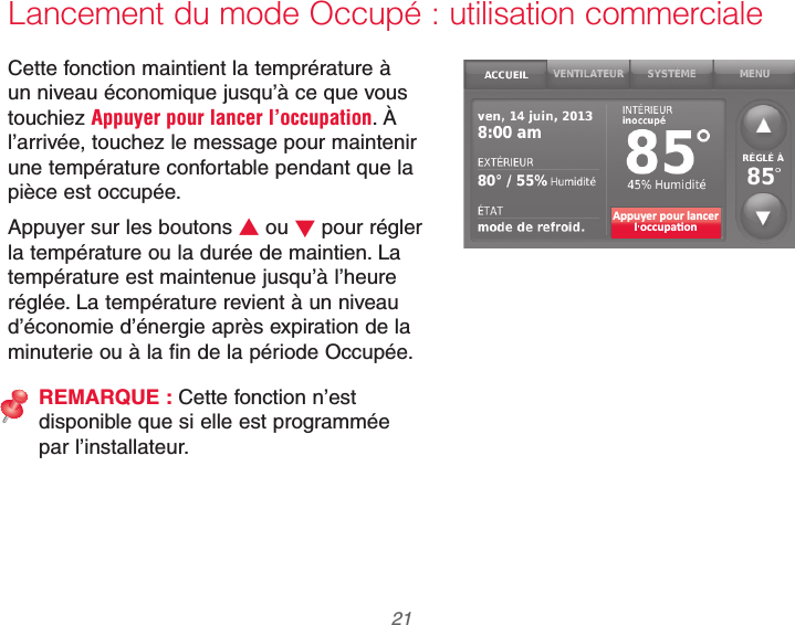  21 69-2740EFS—01Lancement du mode Occupé : utilisation commercialeCette fonction maintient la temprérature à un niveau économique jusqu’à ce que vous touchiez Appuyer pour lancer l’occupation. À l’arrivée, touchez le message pour maintenir une température confortable pendant que la pièce est occupée.Appuyer sur les boutons V ou W pour régler la température ou la durée de maintien. La température est maintenue jusqu’à l’heure réglée. La température revient à un niveau d’économie d’énergie après expiration de la minuterie ou à la fin de la période Occupée.REMARQUE : Cette fonction n’est disponible que si elle est programmée par l’installateur.