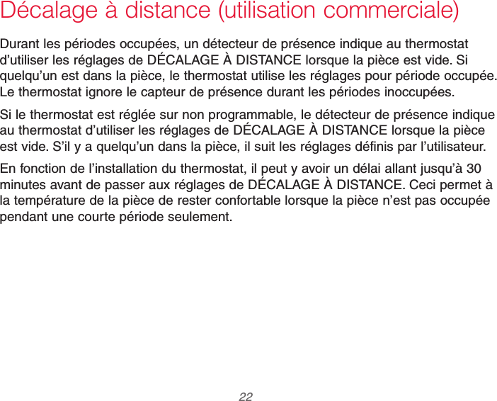 69-2740EFS—01 22Décalage à distance (utilisation commerciale)Durant les périodes occupées, un détecteur de présence indique au thermostat d’utiliser les réglages de DÉCALAGE À DISTANCE lorsque la pièce est vide. Si quelqu’un est dans la pièce, le thermostat utilise les réglages pour période occupée. Le thermostat ignore le capteur de présence durant les périodes inoccupées.Si le thermostat est réglée sur non programmable, le détecteur de présence indique au thermostat d’utiliser les réglages de DÉCALAGE À DISTANCE lorsque la pièce est vide. S’il y a quelqu’un dans la pièce, il suit les réglages définis par l’utilisateur.En fonction de l’installation du thermostat, il peut y avoir un délai allant jusqu’à 30 minutes avant de passer aux réglages de DÉCALAGE À DISTANCE. Ceci permet à la température de la pièce de rester confortable lorsque la pièce n’est pas occupée pendant une courte période seulement.