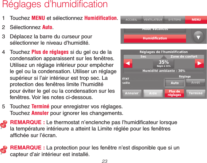  23 69-2740EFS—01Réglages d’humidification1 Touchez MENU et sélectionnez Humidification.2 Sélectionnez Auto.3  Déplacez la barre du curseur pour sélectionner le niveau d’humidité.4 Touchez Plus de réglages si du gel ou de la condensation apparaissent sur les fenêtres. Utilisez un réglage inférieur pour empêcher le gel ou la condensation. Utiliser un réglage supérieur si l’air intérieur est trop sec. La protection des fenêtres limite l’humidité pour éviter le gel ou la condensation sur les fenêtres. Voir les notes ci-dessous.5 Touchez Terminé pour enregistrer vos réglages.  Touchez Annuler pour ignorer les changements.REMARQUE : Le thermostat n’enclenche pas l’humidificateur lorsque la température intérieure a atteint la Limite réglée pour les fenêtres affichée sur l’écran.REMARQUE : La protection pour les fenêtre n’est disponible que si un capteur d’air intérieur est installé.MENUPlus deréglages